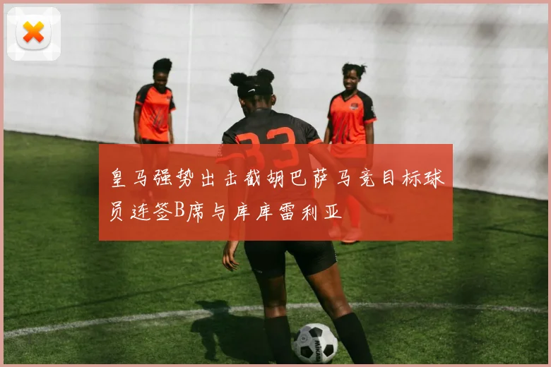 皇马强势出击截胡巴萨马竞目标球员连签B席与库库雷利亚