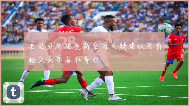 名记分析福克斯合同问题建议用首轮交易墨菲和普尔