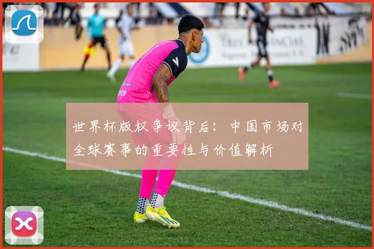 世界杯版权争议背后：中国市场对全球赛事的重要性与价值解析