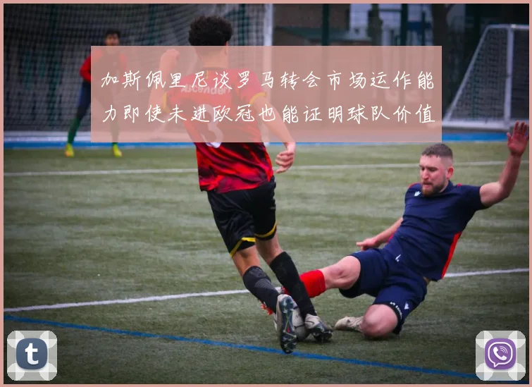 加斯佩里尼谈罗马转会市场运作能力即使未进欧冠也能证明球队价值