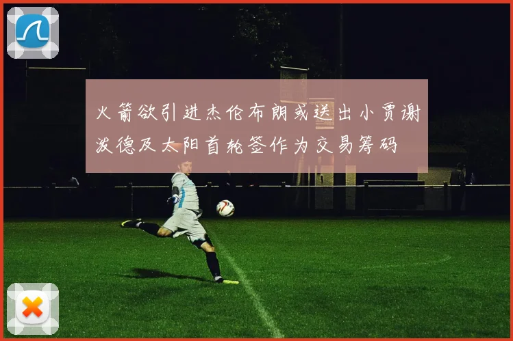 火箭欲引进杰伦布朗或送出小贾谢泼德及太阳首轮签作为交易筹码