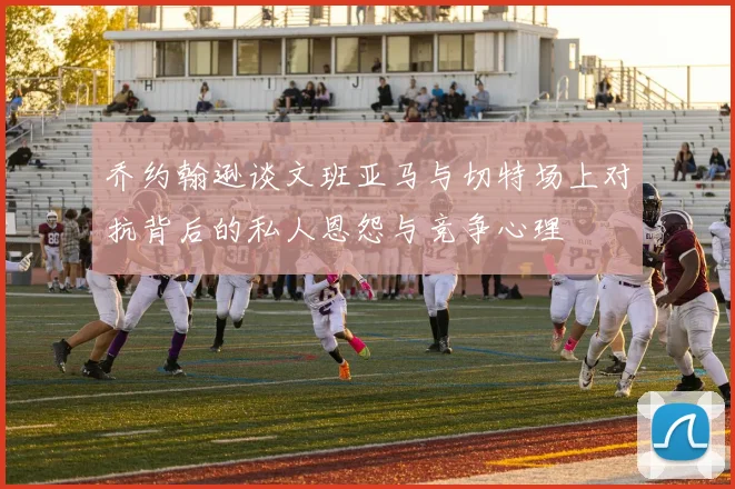 乔约翰逊谈文班亚马与切特场上对抗背后的私人恩怨与竞争心理