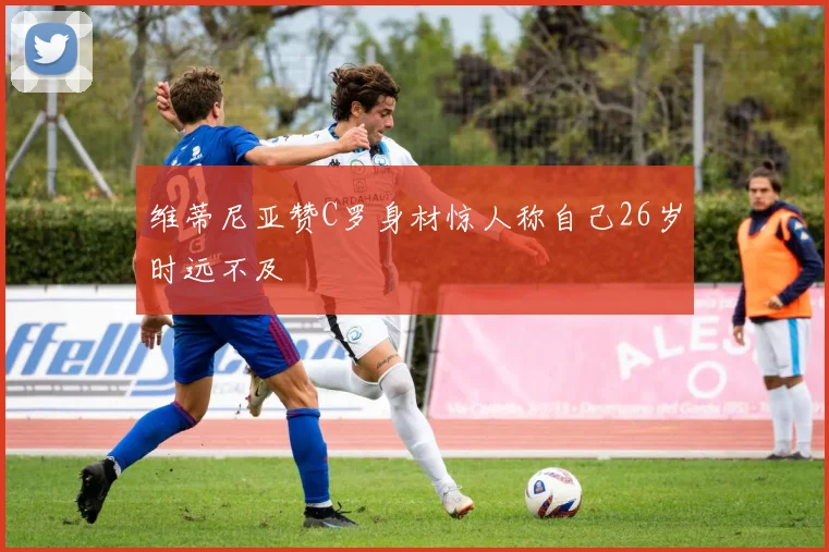 维蒂尼亚赞C罗身材惊人称自己26岁时远不及