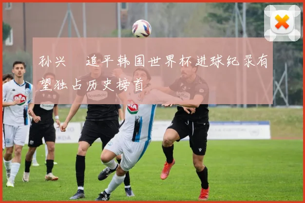 孙兴慜追平韩国世界杯进球纪录有望独占历史榜首