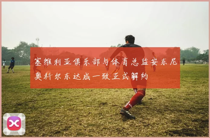 塞维利亚俱乐部与体育总监安东尼奥科尔东达成一致正式解约